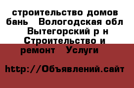 строительство домов бань - Вологодская обл., Вытегорский р-н Строительство и ремонт » Услуги   